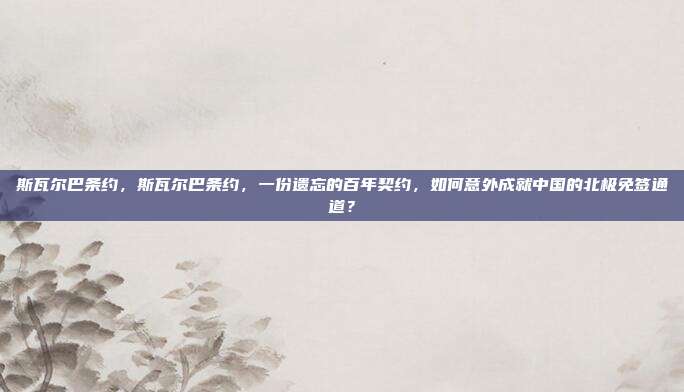 斯瓦尔巴条约,斯瓦尔巴条约,一份遗忘的百年契约,如何意外成就中国的北极免签通道?