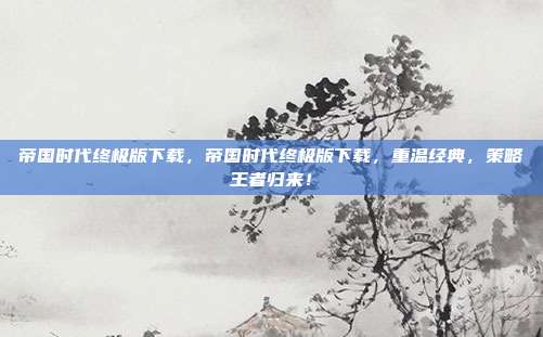 帝国时代终极版下载,帝国时代终极版下载,重温经典,策略王者归来!