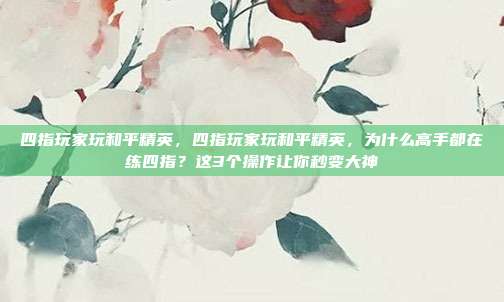 四指玩家玩和平精英,四指玩家玩和平精英,为什么高手都在练四指?这3个操作让你秒变大神