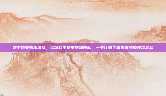 和平精英热狗团队，揭秘和平精英热狗团队，一支让对手闻风丧胆的吃货战队