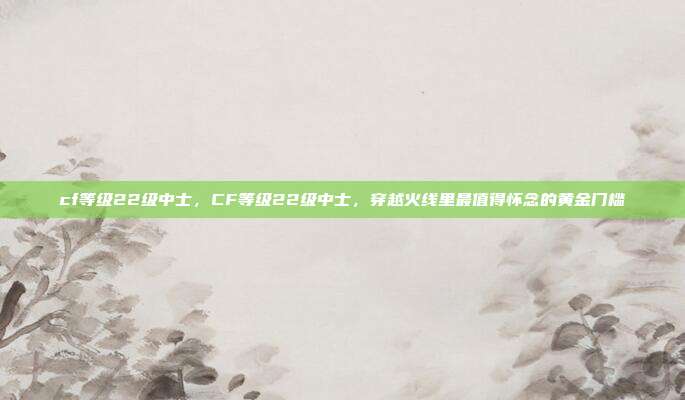 cf等级22级中士，CF等级22级中士，穿越火线里最值得怀念的黄金门槛