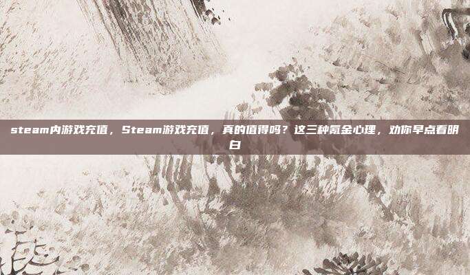 steam内游戏充值，Steam游戏充值，真的值得吗？这三种氪金心理，劝你早点看明白