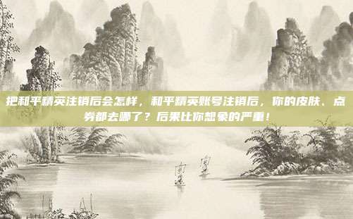 把和平精英注销后会怎样,和平精英账号注销后,你的皮肤、点券都去哪了?后果比你想象的严重!