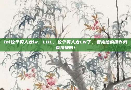 lol这个男人太lw,LOL,这个男人太LW了,看完他的操作我直接破防!