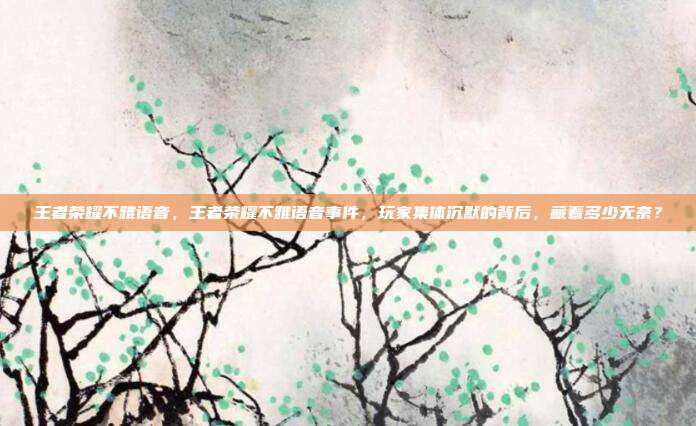 王者荣耀不雅语音，王者荣耀不雅语音事件，玩家集体沉默的背后，藏着多少无奈？