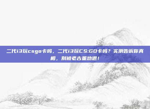 二代i3玩csgo卡吗，二代i3玩CS:GO卡吗？实测告诉你真相，别被老古董劝退！