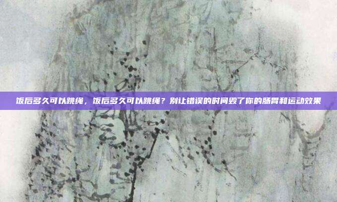 饭后多久可以跳绳，饭后多久可以跳绳？别让错误的时间毁了你的肠胃和运动效果