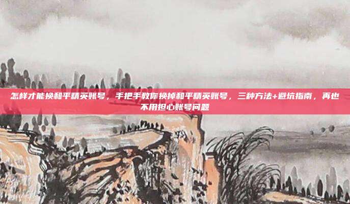 怎样才能换和平精英账号，手把手教你换掉和平精英账号，三种方法+避坑指南，再也不用担心账号问题