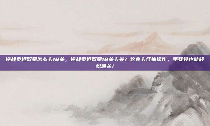 逆战泰坦双星怎么卡18关，逆战泰坦双星18关卡关？这套卡怪神操作，手残党也能轻松通关！