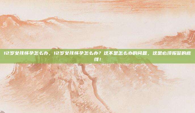 12岁女孩怀孕怎么办,12岁女孩怀孕怎么办?这不是怎么办的问题,这是必须报警的底线!