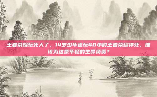 王者荣耀玩死人了,14岁少年连玩40小时王者荣耀猝死,谁该为这条年轻的生命负责?