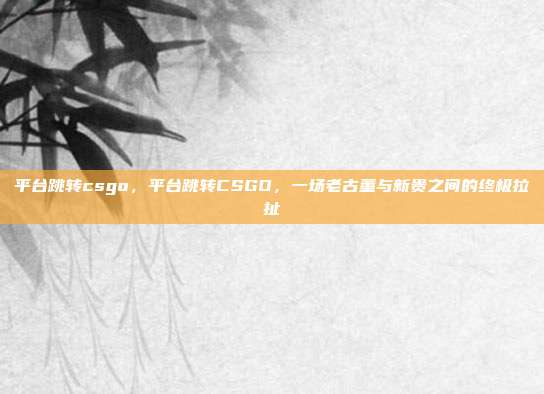 平台跳转csgo,平台跳转CSGO,一场老古董与新贵之间的终极拉扯