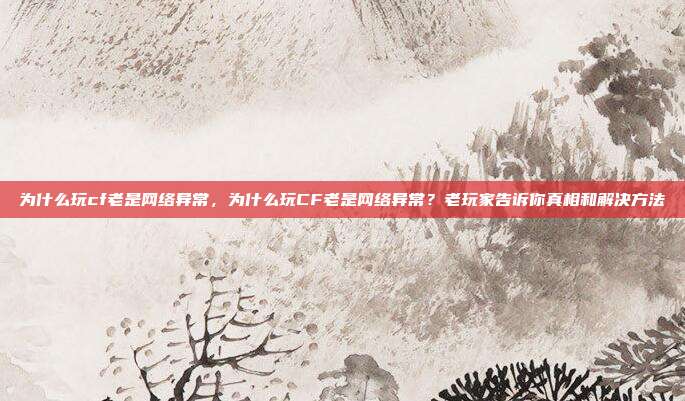 为什么玩cf老是网络异常,为什么玩CF老是网络异常?老玩家告诉你真相和解决方法