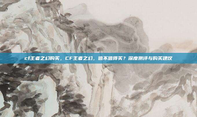 cf王者之幻购买,CF王者之幻,值不值得买?深度测评与购买建议