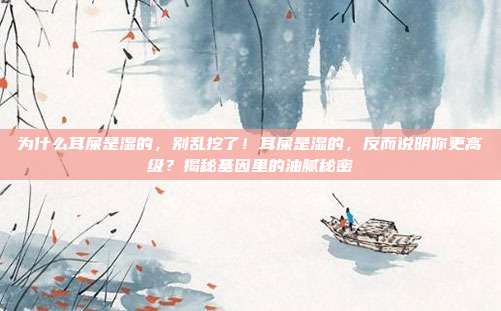 为什么耳屎是湿的,别乱挖了!耳屎是湿的,反而说明你更高级?揭秘基因里的油腻秘密