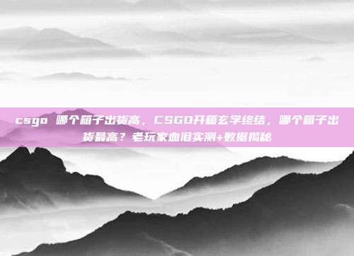 csgo 哪个箱子出货高，CSGO开箱玄学终结，哪个箱子出货最高？老玩家血泪实测+数据揭秘