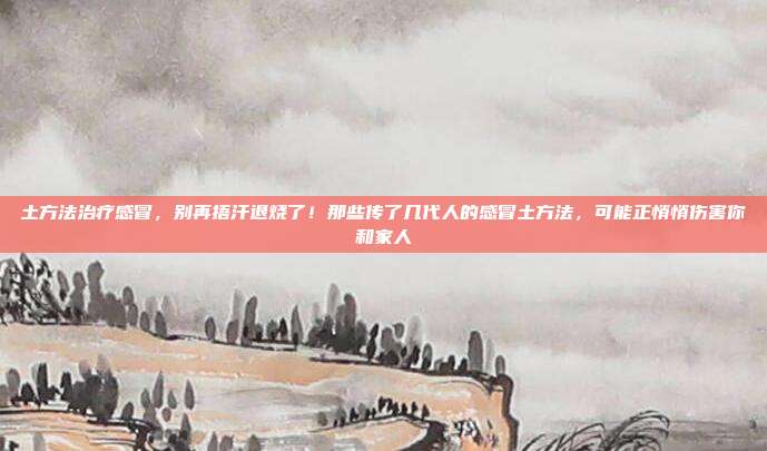土方法治疗感冒,别再捂汗退烧了!那些传了几代人的感冒土方法,可能正悄悄伤害你和家人