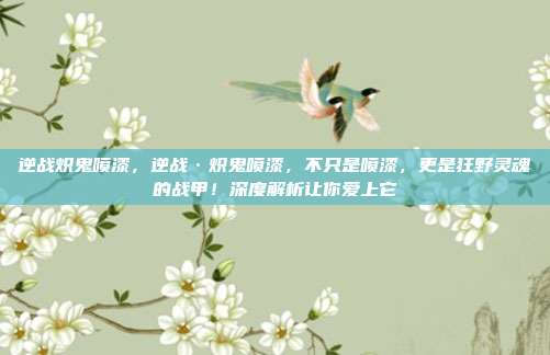 逆战炽鬼喷漆，逆战·炽鬼喷漆，不只是喷漆，更是狂野灵魂的战甲！深度解析让你爱上它