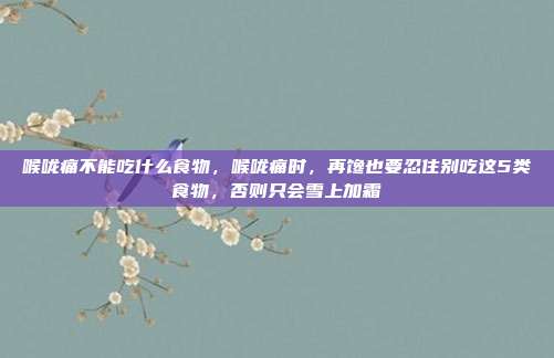喉咙痛不能吃什么食物,喉咙痛时,再馋也要忍住别吃这5类食物,否则只会雪上加霜