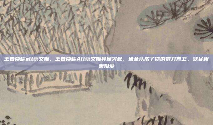 王者荣耀all蔡文姬,王者荣耀All蔡文姬异军突起,当全队成了你的带刀侍卫,峡谷相亲相爱