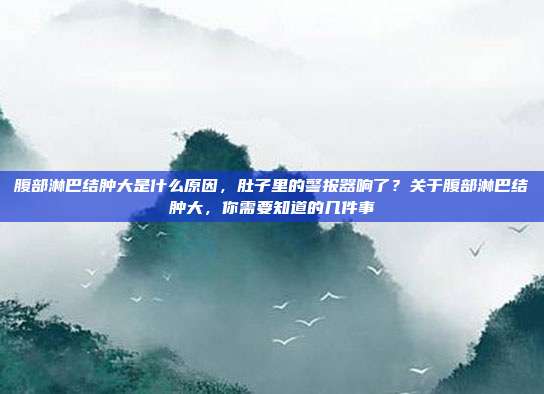 腹部淋巴结肿大是什么原因,肚子里的警报器响了?关于腹部淋巴结肿大,你需要知道的几件事