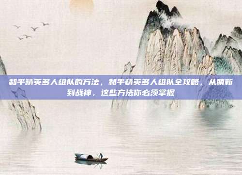 和平精英多人组队的方法，和平精英多人组队全攻略，从萌新到战神，这些方法你必须掌握