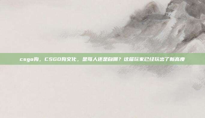 csgo狗,CSGO狗文化,是骂人还是自嘲?这届玩家已经玩出了新高度