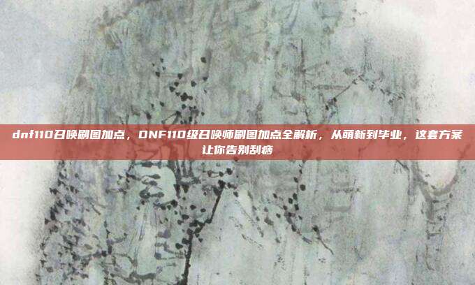 dnf110召唤刷图加点,DNF110级召唤师刷图加点全解析,从萌新到毕业,这套方案让你告别刮痧