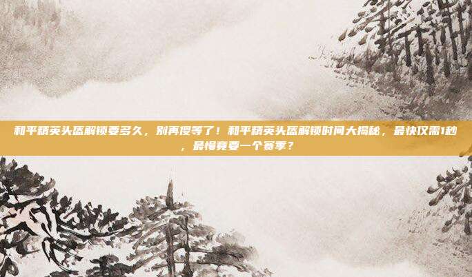和平精英头盔解锁要多久，别再傻等了！和平精英头盔解锁时间大揭秘，最快仅需1秒，最慢竟要一个赛季？