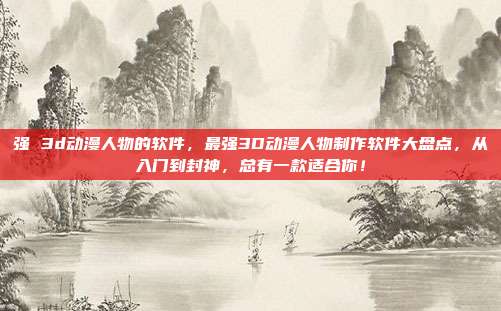 强 3d动漫人物的软件，最强3D动漫人物制作软件大盘点，从入门到封神，总有一款适合你！