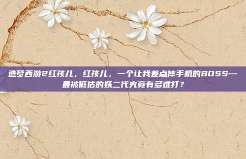 造梦西游2红孩儿,红孩儿,一个让我差点摔手机的BOSS—最被低估的妖二代究竟有多难打?