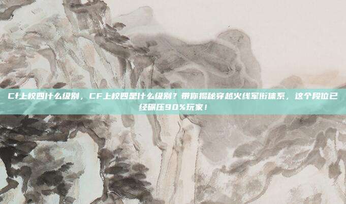 Cf上校四什么级别，CF上校四是什么级别？带你揭秘穿越火线军衔体系，这个段位已经碾压90%玩家！
