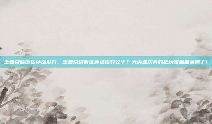 王者荣耀街区评选没有,王者荣耀街区评选没有公平?天美这次真的把玩家当韭菜割了!