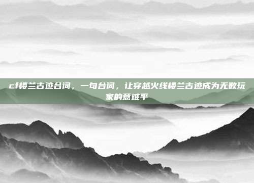 cf楼兰古迹台词，一句台词，让穿越火线楼兰古迹成为无数玩家的意难平