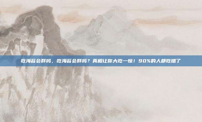 吃海苔会胖吗,吃海苔会胖吗?真相让你大吃一惊!90%的人都吃错了