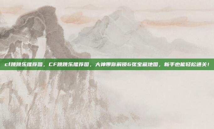 cf跳跳乐推荐图,CF跳跳乐推荐图,大神带你解锁6张宝藏地图,新手也能轻松通关!