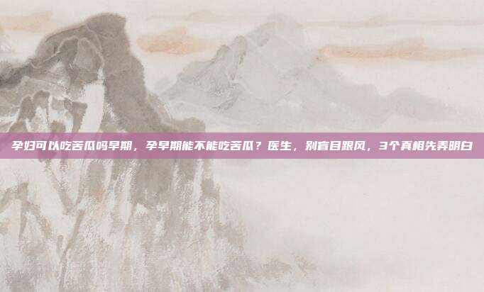 孕妇可以吃苦瓜吗早期，孕早期能不能吃苦瓜？医生，别盲目跟风，3个真相先弄明白