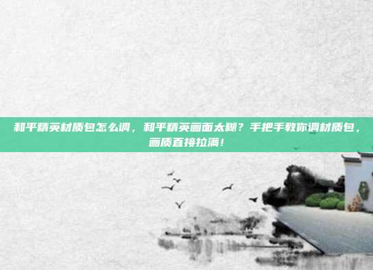 和平精英材质包怎么调，和平精英画面太糊？手把手教你调材质包，画质直接拉满！