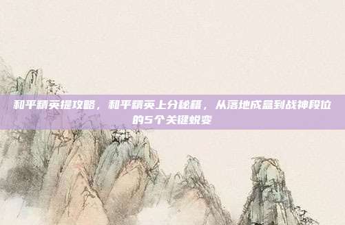 和平精英提攻略,和平精英上分秘籍,从落地成盒到战神段位的5个关键蜕变