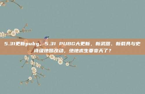 5.31更新pubg,5.31 PUBG大更新,新武器、新载具与史诗级地图改动,绝地求生要变天了?