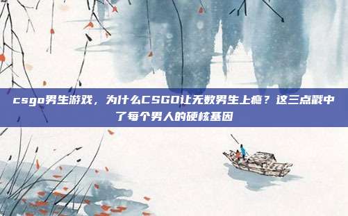 csgo男生游戏,为什么CSGO让无数男生上瘾?这三点戳中了每个男人的硬核基因