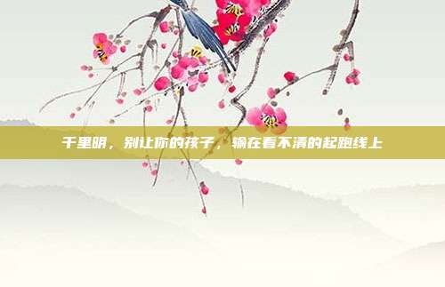 千里明,别让你的孩子,输在看不清的起跑线上