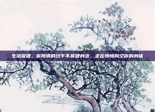 生活保健,你所谓的过午不食健身法,正在悄悄掏空你的身体