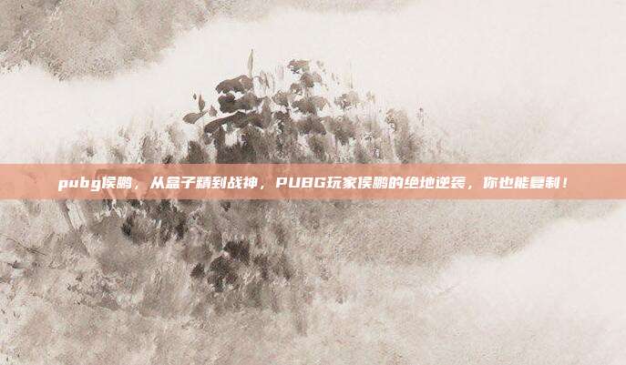 pubg侯鹏,从盒子精到战神,PUBG玩家侯鹏的绝地逆袭,你也能复制!