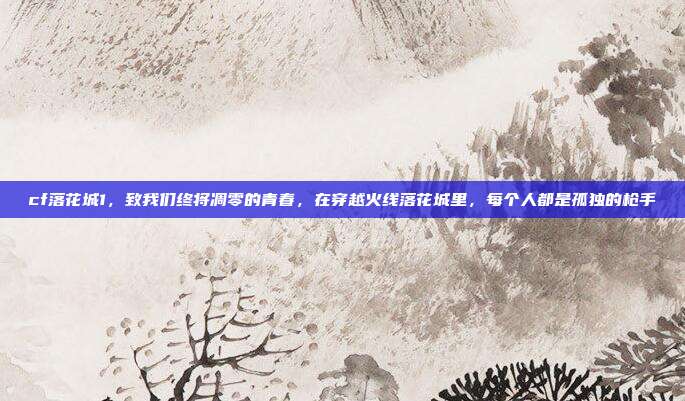 cf落花城1,致我们终将凋零的青春,在穿越火线落花城里,每个人都是孤独的枪手