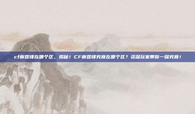 cf谢霆锋在哪个区,揭秘!CF谢霆锋究竟在哪个区?资深玩家带你一探究竟!
