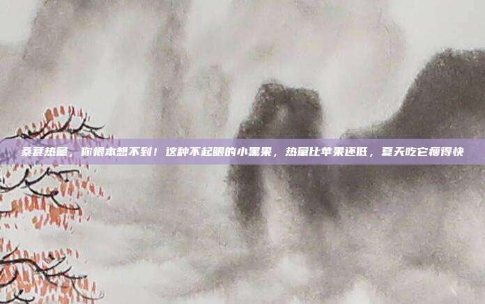 桑葚热量，你根本想不到！这种不起眼的小黑果，热量比苹果还低，夏天吃它瘦得快