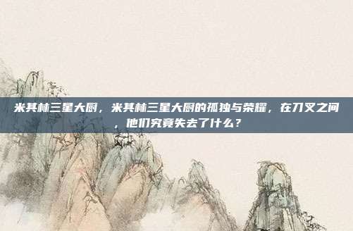 米其林三星大厨,米其林三星大厨的孤独与荣耀,在刀叉之间,他们究竟失去了什么?