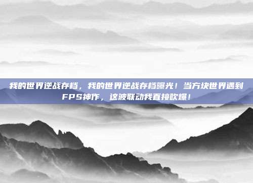 我的世界逆战存档,我的世界逆战存档曝光!当方块世界遇到FPS神作,这波联动我直接吹爆!