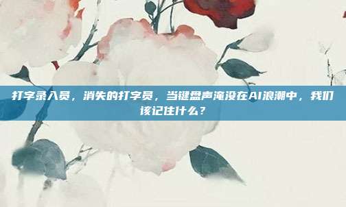 打字录入员,消失的打字员,当键盘声淹没在AI浪潮中,我们该记住什么?